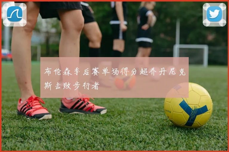 布伦森季后赛单场得分超乔丹尼克斯击败步行者