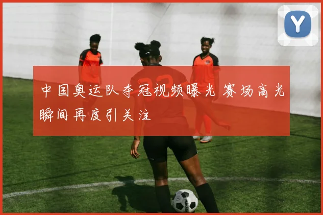 中国奥运队夺冠视频曝光 赛场高光瞬间再度引关注