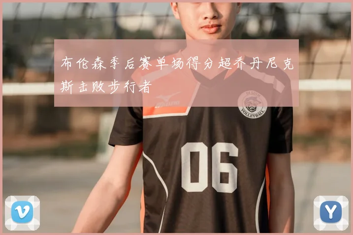 布伦森季后赛单场得分超乔丹尼克斯击败步行者