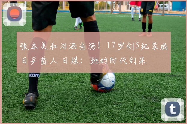 张本美和泪洒当场！17岁创5纪录成日乒首人 日媒：她的时代到来