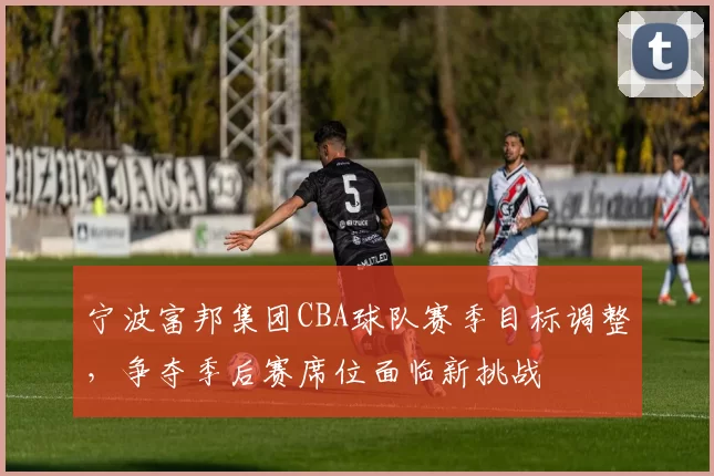 宁波富邦集团CBA球队赛季目标调整，争夺季后赛席位面临新挑战