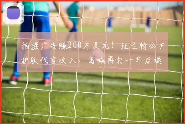 拍摄广告赚200万美元！杜兰特公开护肤代言收入，高喊再打一年后退役_球迷_合作_前锋