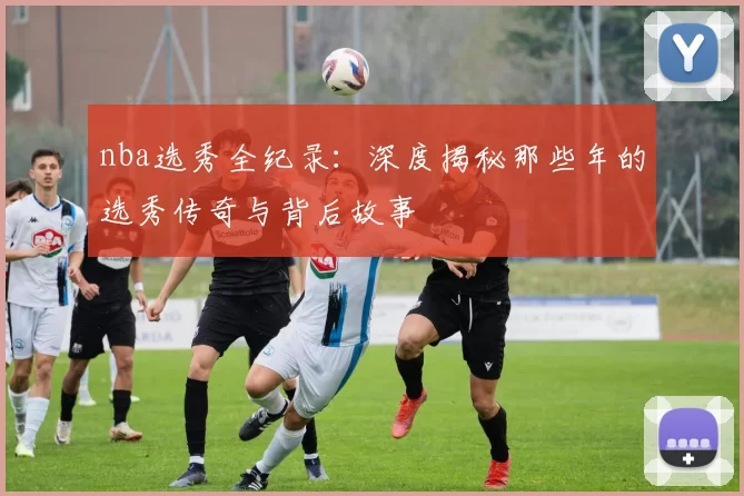 nba选秀全纪录：深度揭秘那些年的选秀传奇与背后故事