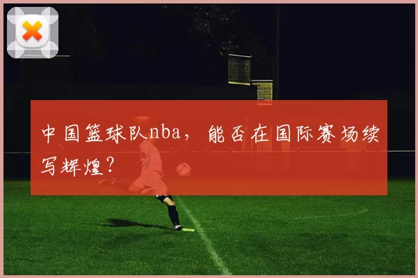 中国篮球队nba，能否在国际赛场续写辉煌？
