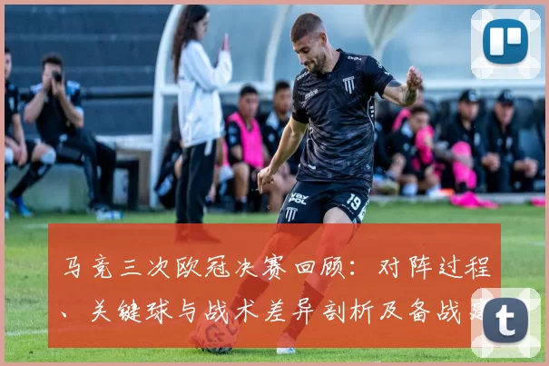 马竞三次欧冠决赛回顾：对阵过程、关键球与战术差异剖析及备战建议