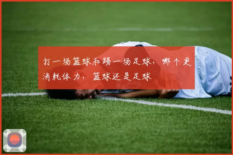 打一场篮球和踢一场足球,哪个更消耗体力,篮球还是足球