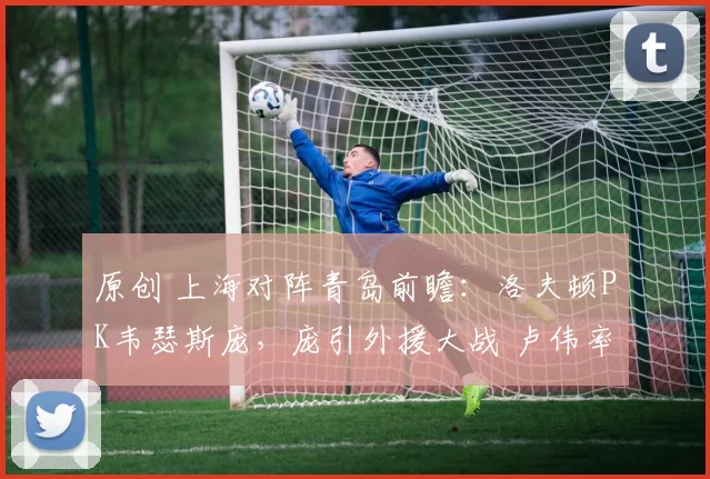 原创 上海对阵青岛前瞻：洛夫顿PK韦瑟斯庞，庞引外援大战 卢伟率队冲击八连胜