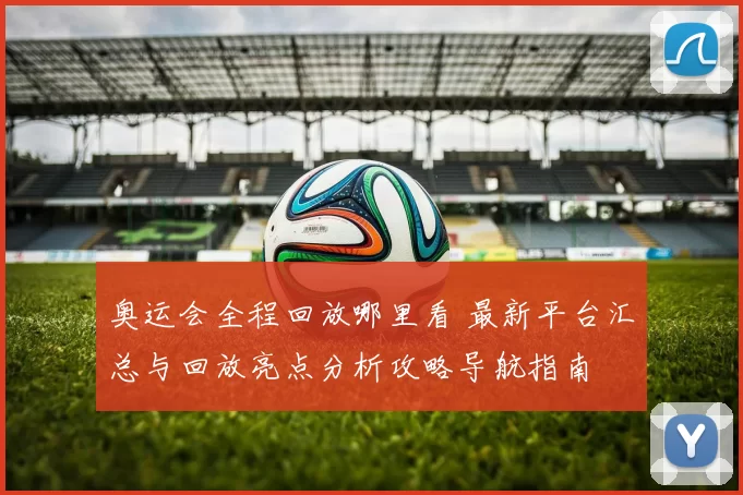 奥运会全程回放哪里看 最新平台汇总与回放亮点分析攻略导航指南