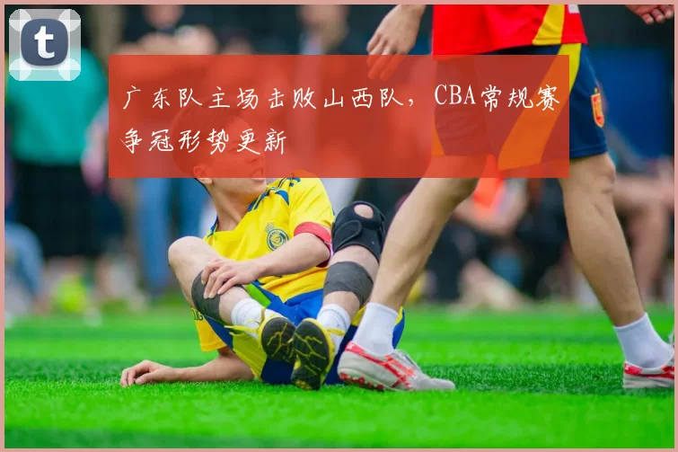 广东队主场击败山西队,CBA常规赛争冠形势更新