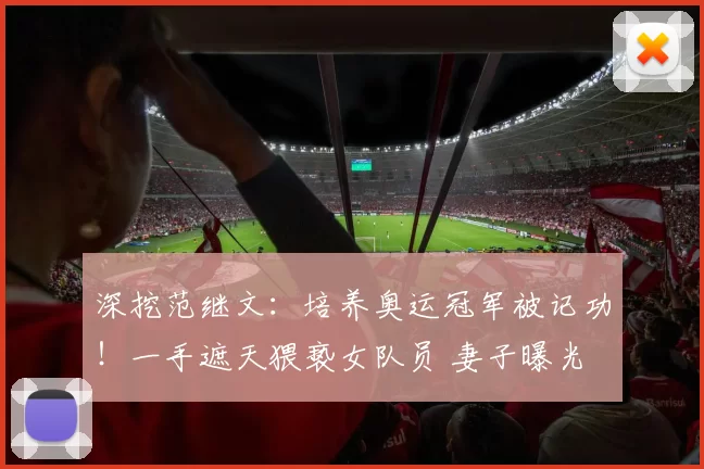 深挖范继文：培养奥运冠军被记功！一手遮天猥亵女队员 妻子曝光