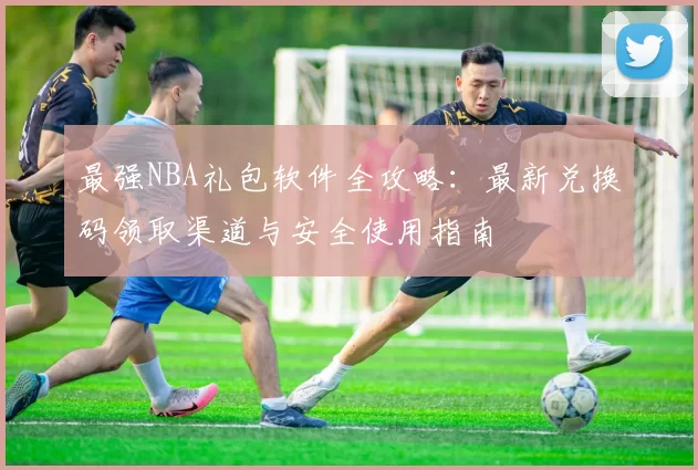 最强NBA礼包软件全攻略：最新兑换码领取渠道与安全使用指南