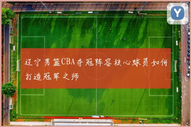 辽宁男篮CBA夺冠阵容核心球员如何打造冠军之师