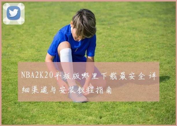NBA2K20平板版哪里下载最安全 详细渠道与安装教程指南