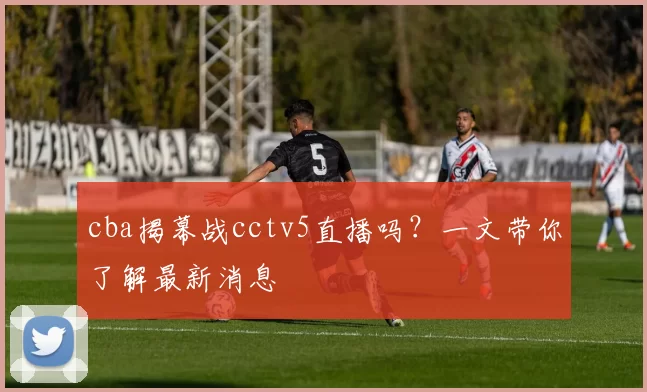 cba揭幕战cctv5直播吗？一文带你了解最新消息