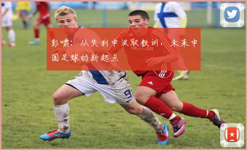 彭啸：从失利中汲取教训，未来中国足球的新起点