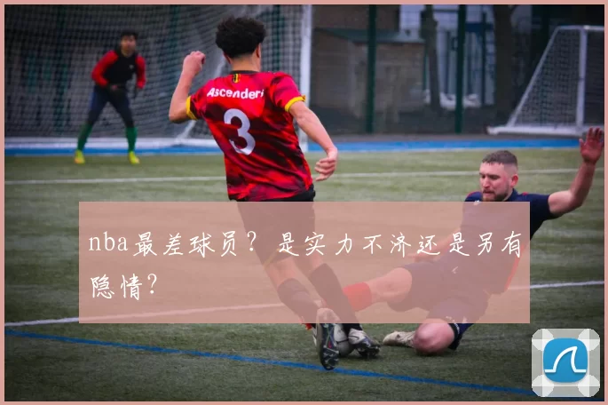 nba最差球员？是实力不济还是另有隐情？