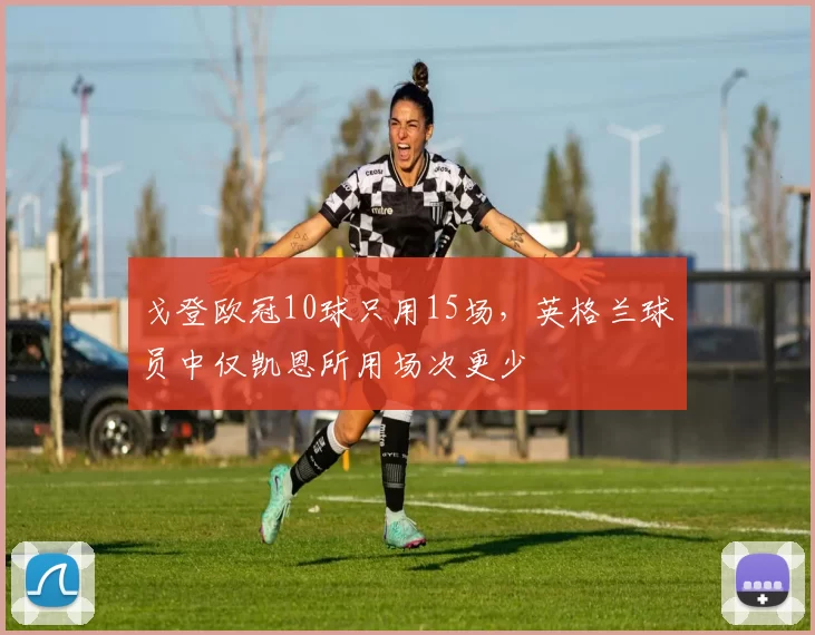 戈登欧冠10球只用15场,英格兰球员中仅凯恩所用场次更少