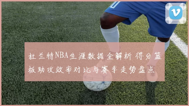 杜兰特NBA生涯数据全解析 得分篮板助攻效率对比与赛季走势盘点