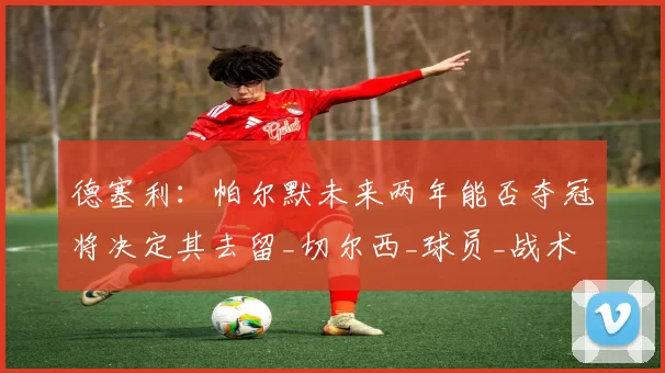 德塞利:帕尔默未来两年能否夺冠将决定其去留_切尔西_球员_战术