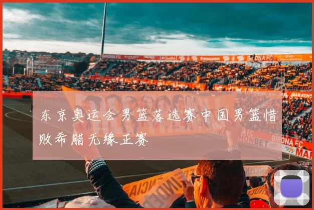 东京奥运会男篮落选赛中国男篮惜败希腊无缘正赛