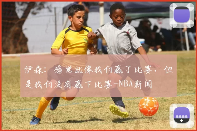 伊森：感觉就像我们赢了比赛，但是我们没有赢下比赛-NBA新闻