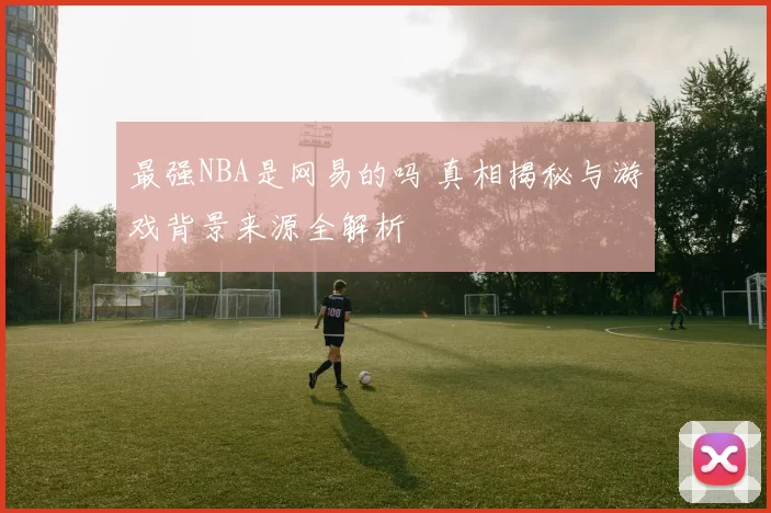 最强NBA是网易的吗 真相揭秘与游戏背景来源全解析