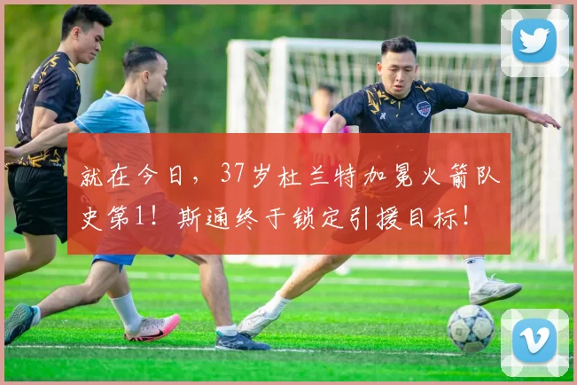 就在今日，37岁杜兰特加冕火箭队史第1！斯通终于锁定引援目标！