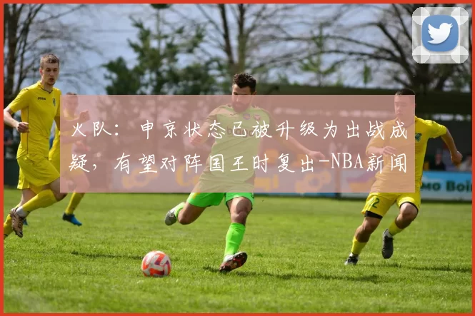火队：申京状态已被升级为出战成疑，有望对阵国王时复出-NBA新闻