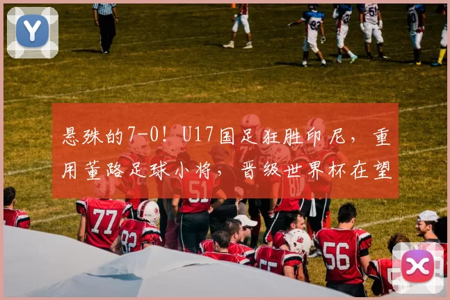 悬殊的7-0！U17国足狂胜印尼，重用董路足球小将，晋级世界杯在望