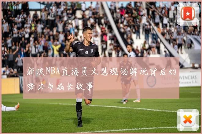 新浪NBA直播员文慧现场解说背后的努力与成长故事